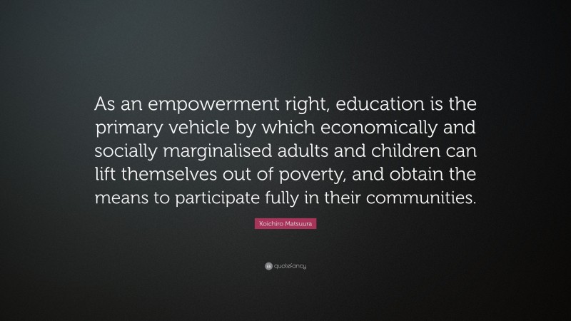 Koichiro Matsuura Quote: “As an empowerment right, education is the primary vehicle by which economically and socially marginalised adults and children can lift themselves out of poverty, and obtain the means to participate fully in their communities.”