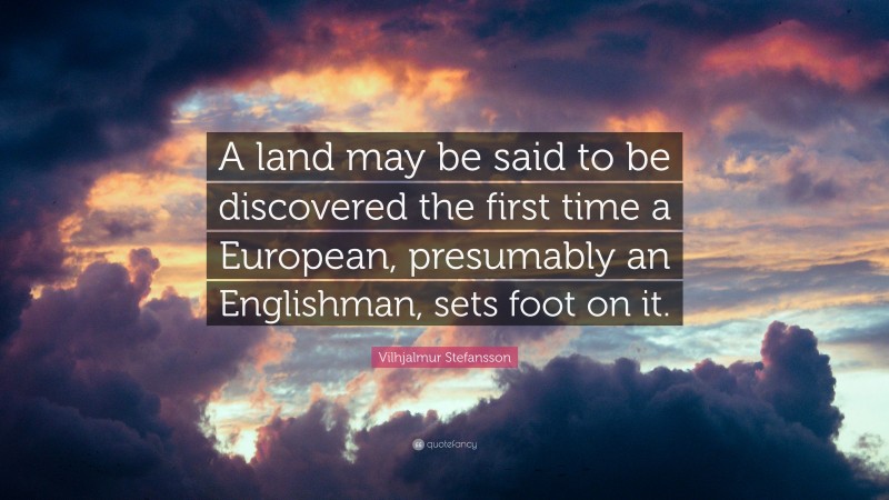 Vilhjalmur Stefansson Quote: “A land may be said to be discovered the first time a European, presumably an Englishman, sets foot on it.”
