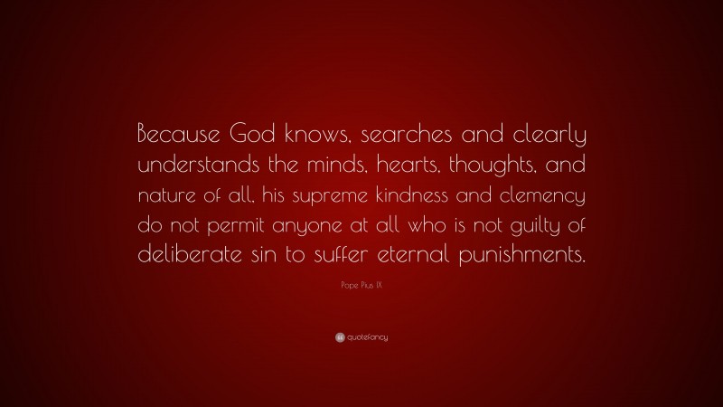 Pope Pius IX Quote: “Because God knows, searches and clearly understands the minds, hearts, thoughts, and nature of all, his supreme kindness and clemency do not permit anyone at all who is not guilty of deliberate sin to suffer eternal punishments.”