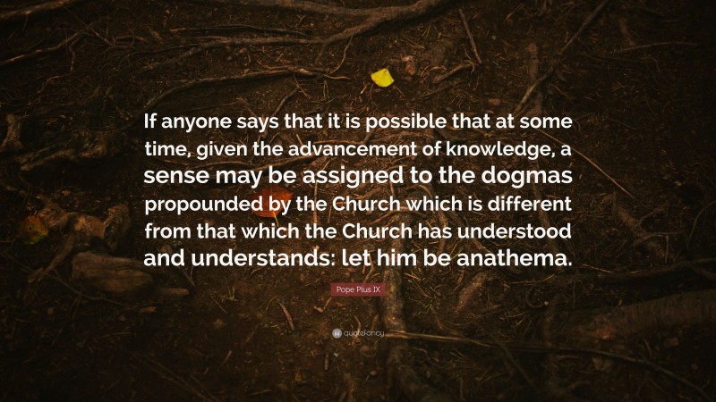 Pope Pius IX Quote: “If anyone says that it is possible that at some time, given the advancement of knowledge, a sense may be assigned to the dogmas propounded by the Church which is different from that which the Church has understood and understands: let him be anathema.”