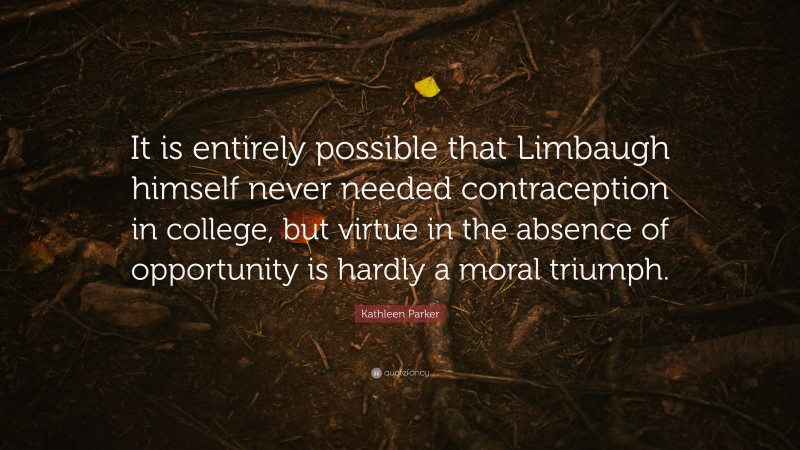 Kathleen Parker Quote: “It is entirely possible that Limbaugh himself never needed contraception in college, but virtue in the absence of opportunity is hardly a moral triumph.”