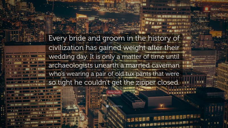 Peter Scott Quote: “Every bride and groom in the history of civilization has gained weight after their wedding day. It is only a matter of time until archaeologists unearth a married caveman who’s wearing a pair of old tux pants that were so tight he couldn’t get the zipper closed.”