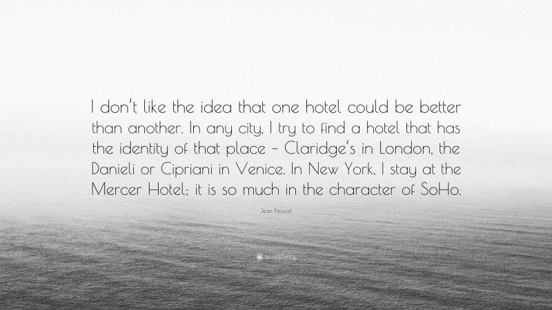 Jean Nouvel Quote: “I don’t like the idea that one hotel could be better than another. In any city, I try to find a hotel that has the identity of that place – Claridge’s in London, the Danieli or Cipriani in Venice. In New York, I stay at the Mercer Hotel; it is so much in the character of SoHo.”