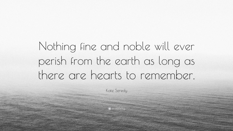 Kate Seredy Quote: “Nothing fine and noble will ever perish from the earth as long as there are hearts to remember.”