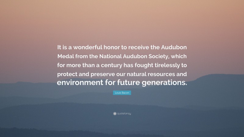 Louis Bacon Quote: “It is a wonderful honor to receive the Audubon Medal from the National Audubon Society, which for more than a century has fought tirelessly to protect and preserve our natural resources and environment for future generations.”