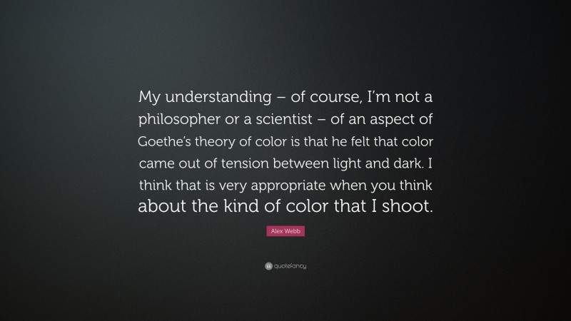 Alex Webb Quote: “My understanding – of course, I’m not a philosopher or a scientist – of an aspect of Goethe’s theory of color is that he felt that color came out of tension between light and dark. I think that is very appropriate when you think about the kind of color that I shoot.”