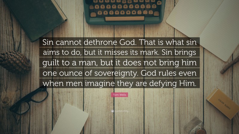 Tom Wells Quote: “Sin cannot dethrone God. That is what sin aims to do, but it misses its mark. Sin brings guilt to a man, but it does not bring him one ounce of sovereignty. God rules even when men imagine they are defying Him.”
