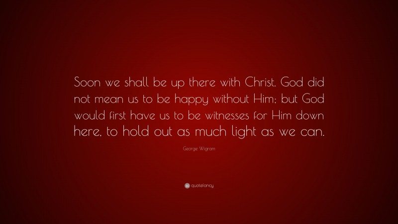 George Wigram Quote: “Soon we shall be up there with Christ. God did not mean us to be happy without Him; but God would first have us to be witnesses for Him down here, to hold out as much light as we can.”