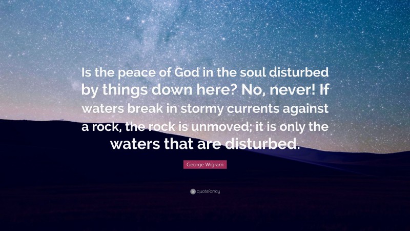 George Wigram Quote: “Is the peace of God in the soul disturbed by things down here? No, never! If waters break in stormy currents against a rock, the rock is unmoved; it is only the waters that are disturbed.”