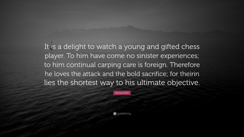 Richard Reti Quote: “It is a delight to watch a young and gifted chess player. To him have come no sinister experiences; to him continual carping care is foreign. Therefore he loves the attack and the bold sacrifice; for theirin lies the shortest way to his ultimate objective.”