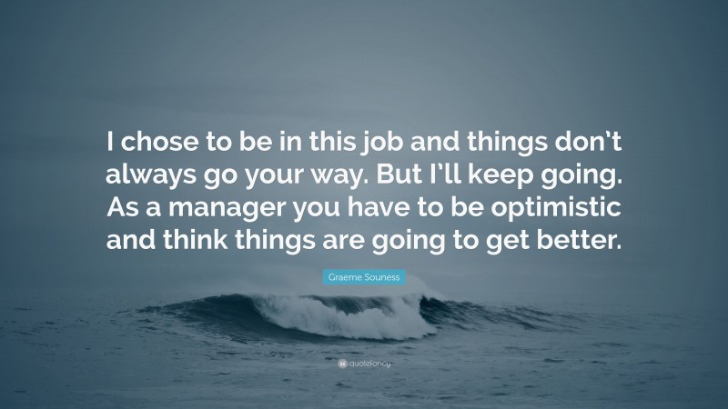 Graeme Souness Quote: “I chose to be in this job and things don’t always go your way. But I’ll keep going. As a manager you have to be optimistic and think things are going to get better.”