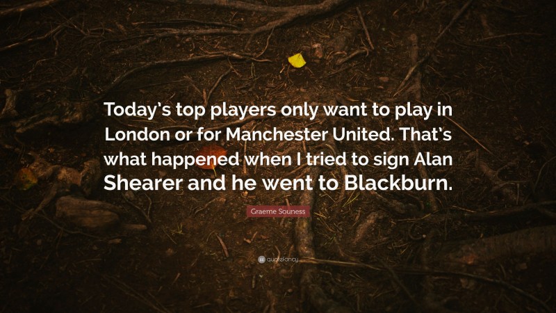 Graeme Souness Quote: “Today’s top players only want to play in London or for Manchester United. That’s what happened when I tried to sign Alan Shearer and he went to Blackburn.”
