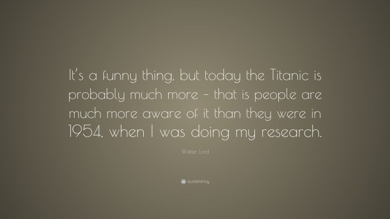 Walter Lord Quote: “It’s a funny thing, but today the Titanic is probably much more – that is people are much more aware of it than they were in 1954, when I was doing my research.”