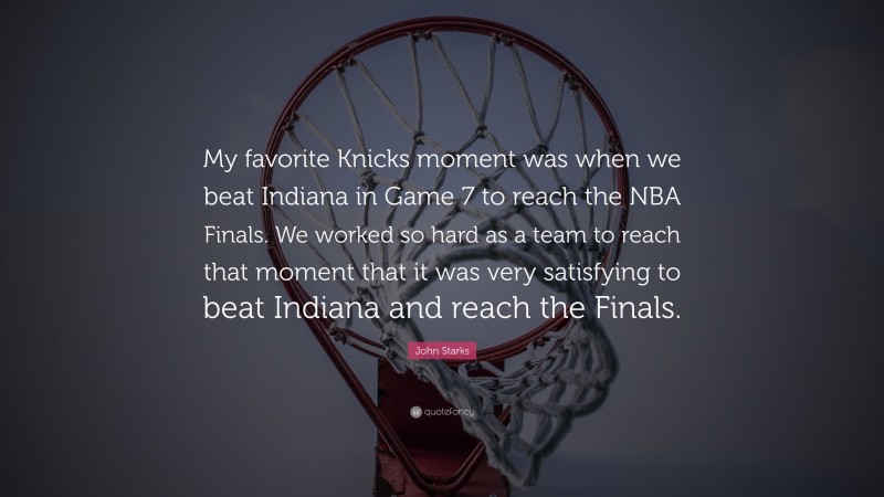 John Starks Quote: “My favorite Knicks moment was when we beat Indiana in Game 7 to reach the NBA Finals. We worked so hard as a team to reach that moment that it was very satisfying to beat Indiana and reach the Finals.”