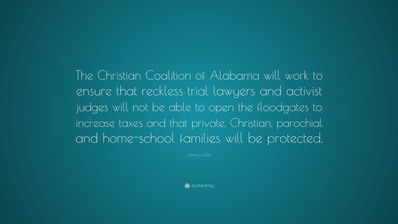 Johnny Giles Quote: “The Christian Coalition of Alabama will work to ensure that reckless trial lawyers and activist judges will not be able to open the floodgates to increase taxes and that private, Christian, parochial and home-school families will be protected.”