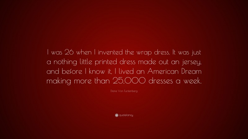 Diane Von Furstenberg Quote: “I was 26 when I invented the wrap dress. It was just a nothing little printed dress made out an jersey, and before I know it, I lived an American Dream making more than 25,000 dresses a week.”