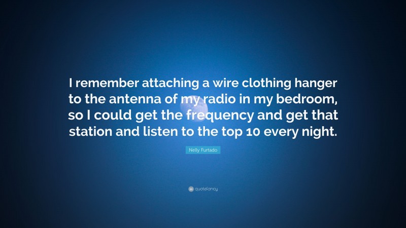 Nelly Furtado Quote: “I remember attaching a wire clothing hanger to the antenna of my radio in my bedroom, so I could get the frequency and get that station and listen to the top 10 every night.”