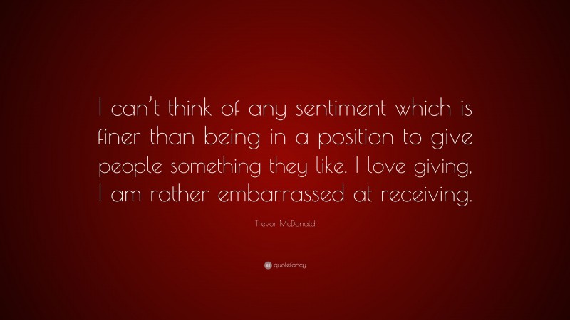 Trevor McDonald Quote: “I can’t think of any sentiment which is finer than being in a position to give people something they like. I love giving, I am rather embarrassed at receiving.”