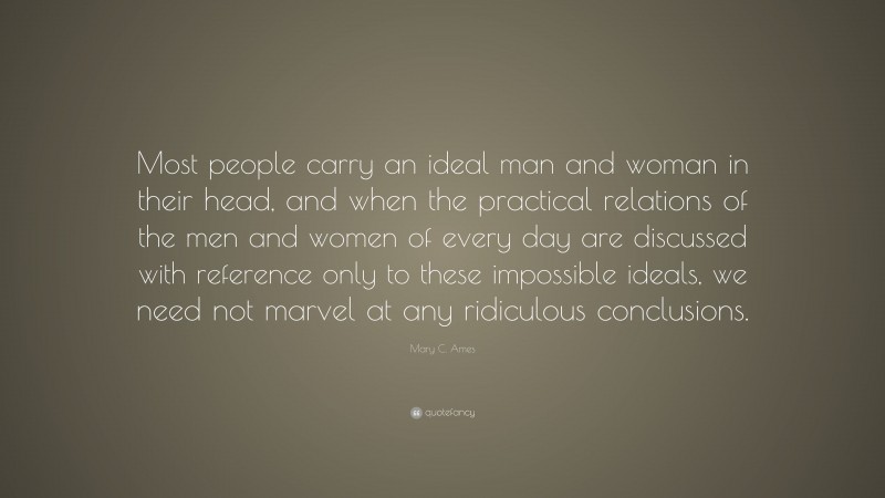 Mary C. Ames Quote: “Most people carry an ideal man and woman in their head, and when the practical relations of the men and women of every day are discussed with reference only to these impossible ideals, we need not marvel at any ridiculous conclusions.”