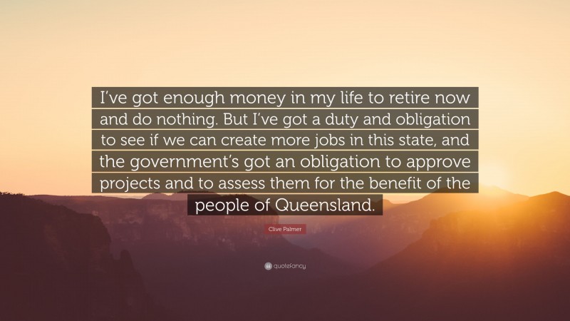 Clive Palmer Quote: “I’ve got enough money in my life to retire now and do nothing. But I’ve got a duty and obligation to see if we can create more jobs in this state, and the government’s got an obligation to approve projects and to assess them for the benefit of the people of Queensland.”