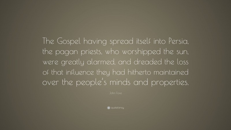 John Foxe Quote: “The Gospel having spread itself into Persia, the pagan priests, who worshipped the sun, were greatly alarmed, and dreaded the loss of that influence they had hitherto maintained over the people’s minds and properties.”