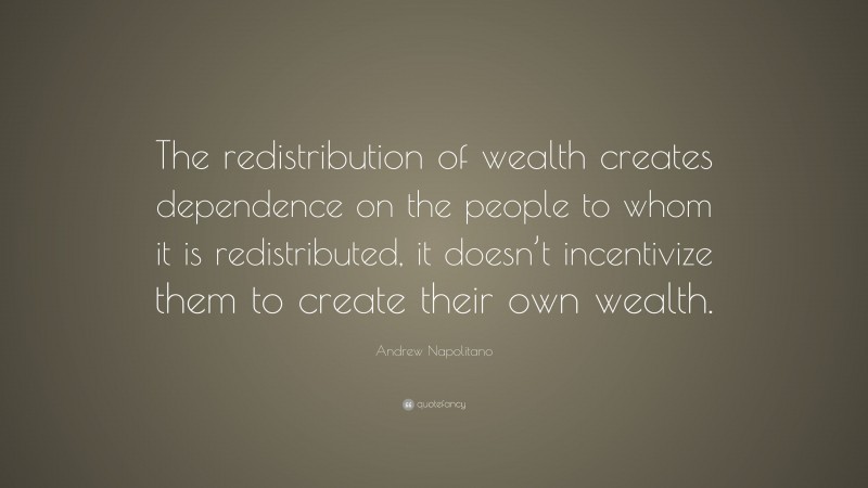 Andrew Napolitano Quote: “The redistribution of wealth creates dependence on the people to whom it is redistributed, it doesn’t incentivize them to create their own wealth.”
