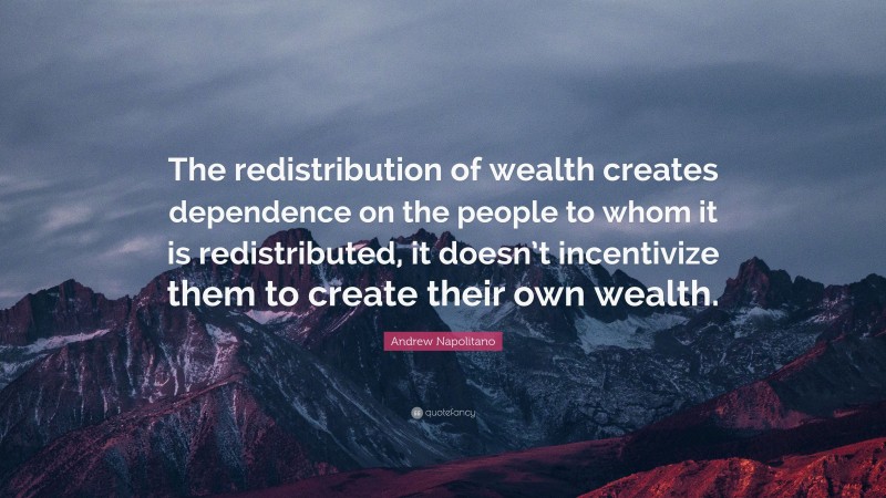 Andrew Napolitano Quote: “The redistribution of wealth creates dependence on the people to whom it is redistributed, it doesn’t incentivize them to create their own wealth.”