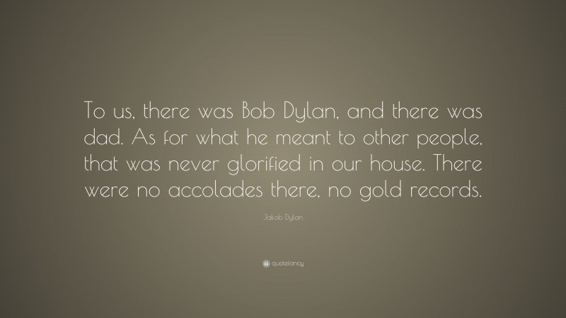 Jakob Dylan Quote: “To us, there was Bob Dylan, and there was dad. As for what he meant to other people, that was never glorified in our house. There were no accolades there, no gold records.”
