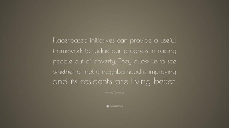 Henry Cisneros Quote: “Place-based initiatives can provide a useful framework to judge our progress in raising people out of poverty. They allow us to see whether or not a neighborhood is improving and its residents are living better.”