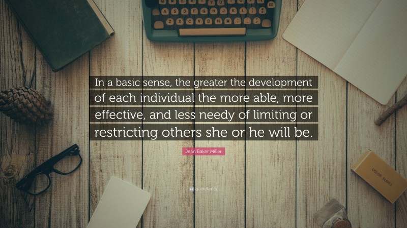 Jean Baker Miller Quote: “In a basic sense, the greater the development of each individual the more able, more effective, and less needy of limiting or restricting others she or he will be.”