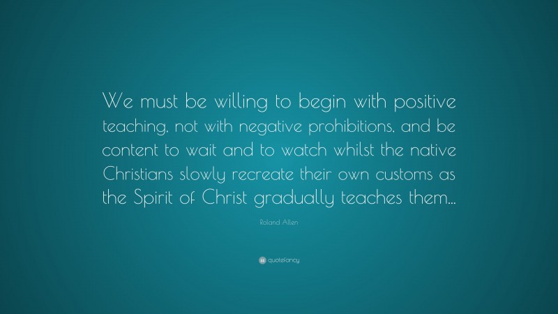 Roland Allen Quote: “We must be willing to begin with positive teaching, not with negative prohibitions, and be content to wait and to watch whilst the native Christians slowly recreate their own customs as the Spirit of Christ gradually teaches them...”
