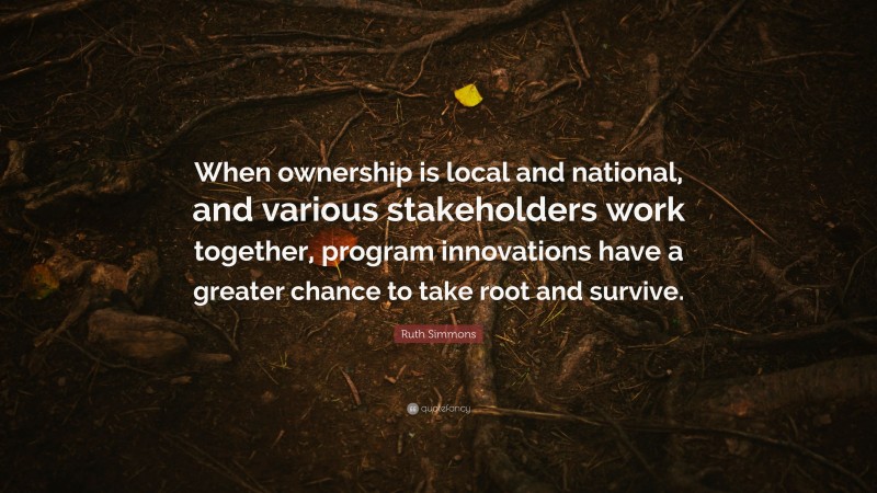 Ruth Simmons Quote: “When ownership is local and national, and various stakeholders work together, program innovations have a greater chance to take root and survive.”