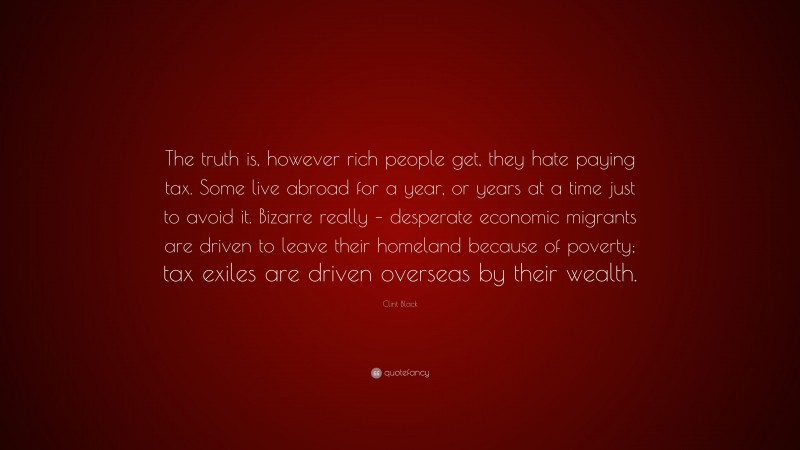 Clint Black Quote: “The truth is, however rich people get, they hate paying tax. Some live abroad for a year, or years at a time just to avoid it. Bizarre really – desperate economic migrants are driven to leave their homeland because of poverty; tax exiles are driven overseas by their wealth.”