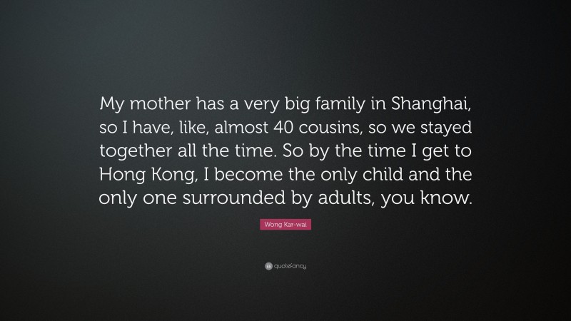Wong Kar-wai Quote: “My mother has a very big family in Shanghai, so I have, like, almost 40 cousins, so we stayed together all the time. So by the time I get to Hong Kong, I become the only child and the only one surrounded by adults, you know.”