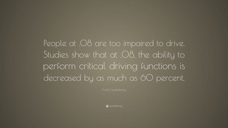 Frank Lautenberg Quote: “People at .08 are too impaired to drive. Studies show that at .08, the ability to perform critical driving functions is decreased by as much as 60 percent.”
