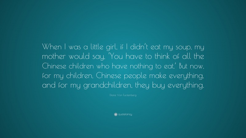 Diane Von Furstenberg Quote: “When I was a little girl, if I didn’t eat my soup, my mother would say, ‘You have to think of all the Chinese children who have nothing to eat.’ But now, for my children, Chinese people make everything, and for my grandchildren, they buy everything.”