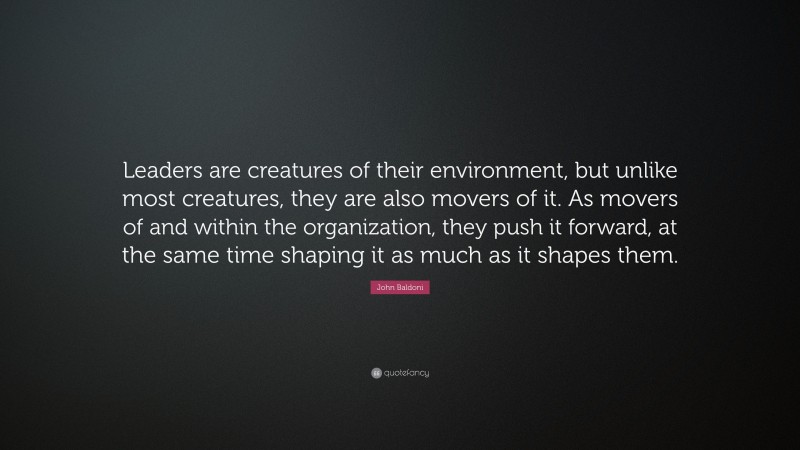 John Baldoni Quote: “Leaders are creatures of their environment, but unlike most creatures, they are also movers of it. As movers of and within the organization, they push it forward, at the same time shaping it as much as it shapes them.”