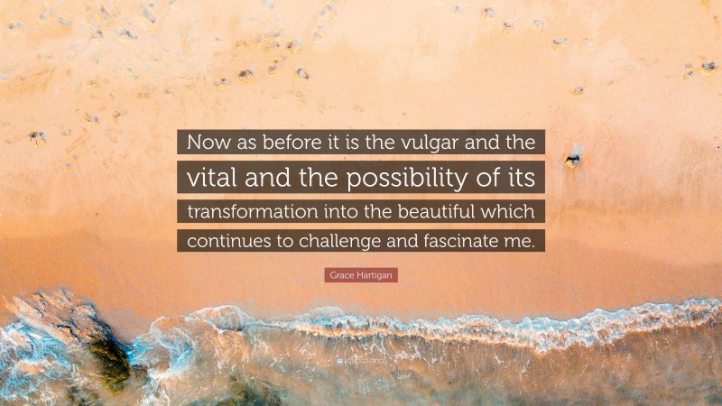 Grace Hartigan Quote: “Now as before it is the vulgar and the vital and the possibility of its transformation into the beautiful which continues to challenge and fascinate me.”