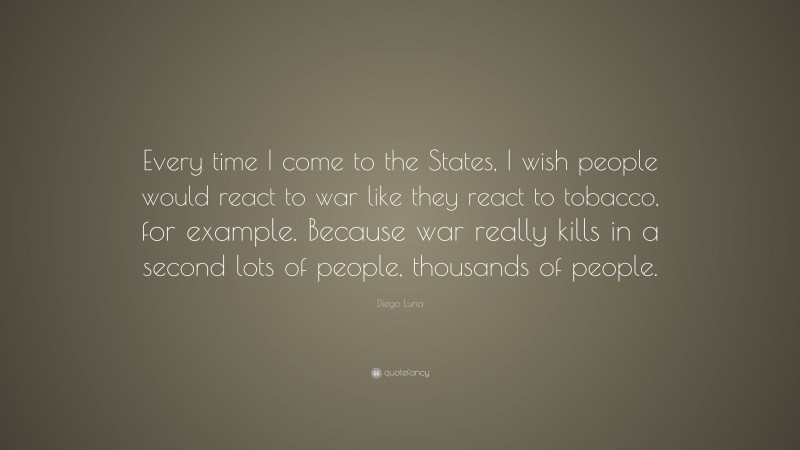 Diego Luna Quote: “Every time I come to the States, I wish people would react to war like they react to tobacco, for example. Because war really kills in a second lots of people, thousands of people.”