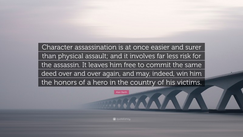 Alan Barth Quote: “Character assassination is at once easier and surer than physical assault; and it involves far less risk for the assassin. It leaves him free to commit the same deed over and over again, and may, indeed, win him the honors of a hero in the country of his victims.”