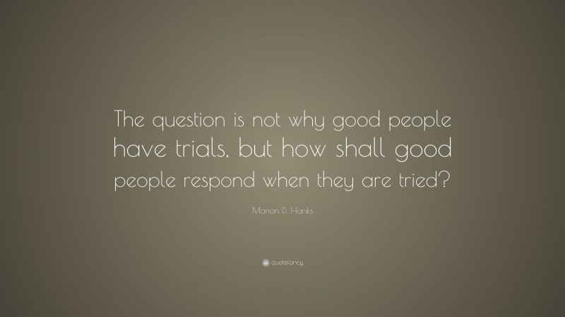 Marion D. Hanks Quote: “The question is not why good people have trials, but how shall good people respond when they are tried?”