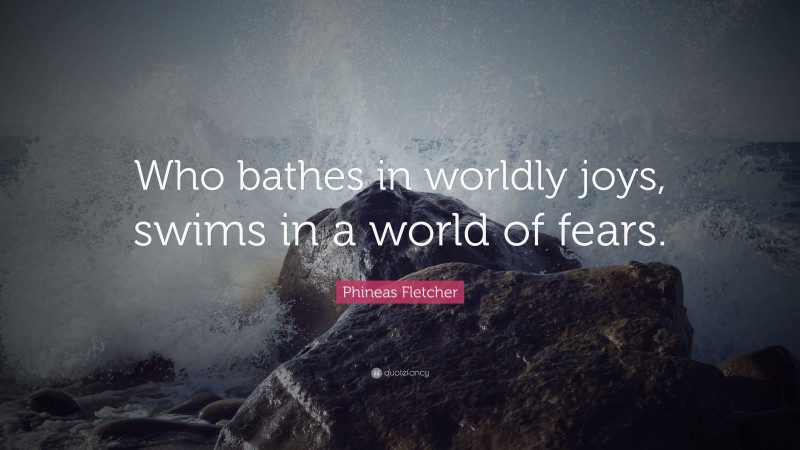 Phineas Fletcher Quote: “Who bathes in worldly joys, swims in a world of fears.”
