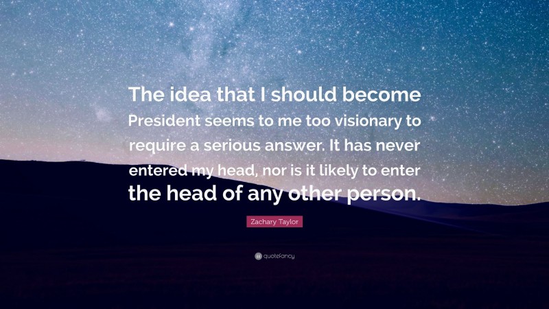 Zachary Taylor Quote: “The idea that I should become President seems to me too visionary to require a serious answer. It has never entered my head, nor is it likely to enter the head of any other person.”