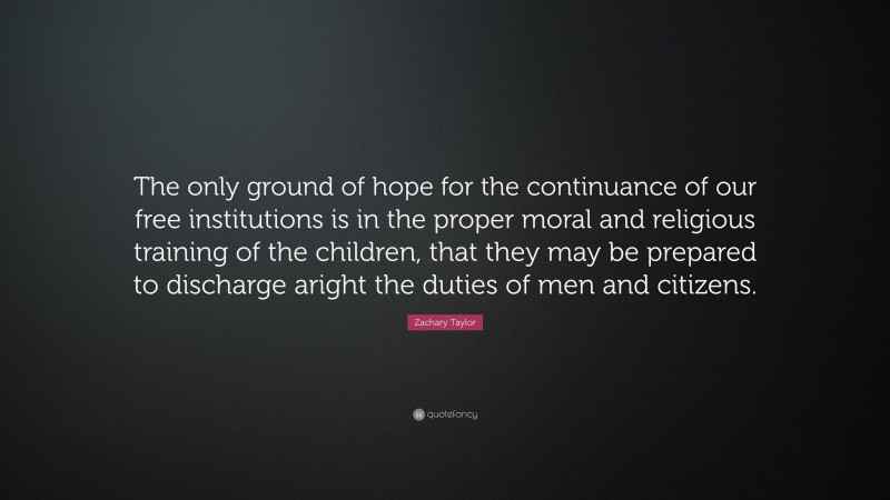 Zachary Taylor Quote: “The only ground of hope for the continuance of our free institutions is in the proper moral and religious training of the children, that they may be prepared to discharge aright the duties of men and citizens.”