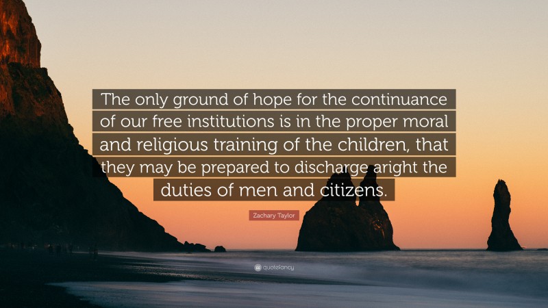 Zachary Taylor Quote: “The only ground of hope for the continuance of our free institutions is in the proper moral and religious training of the children, that they may be prepared to discharge aright the duties of men and citizens.”