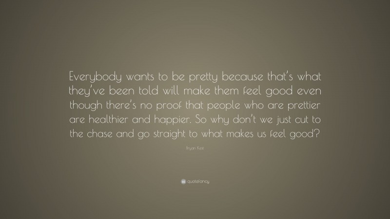 Bryan Kest Quote: “Everybody wants to be pretty because that’s what they’ve been told will make them feel good even though there’s no proof that people who are prettier are healthier and happier. So why don’t we just cut to the chase and go straight to what makes us feel good?”