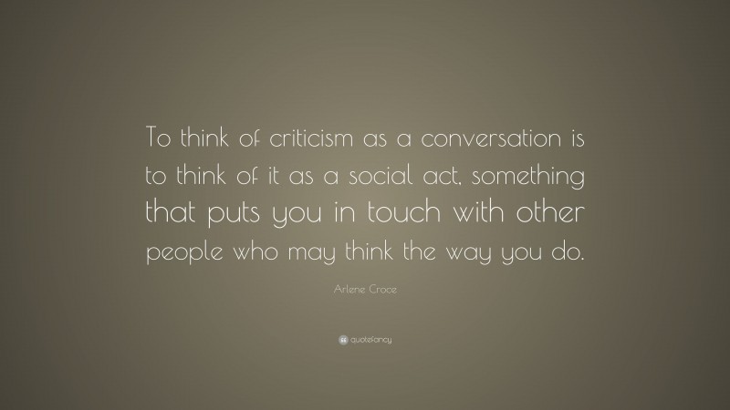 Arlene Croce Quote: “To think of criticism as a conversation is to think of it as a social act, something that puts you in touch with other people who may think the way you do.”