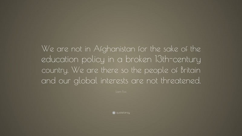 Liam Fox Quote: “We are not in Afghanistan for the sake of the education policy in a broken 13th-century country. We are there so the people of Britain and our global interests are not threatened.”