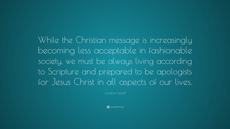 Jonathan Falwell Quote: “While the Christian message is increasingly becoming less acceptable in fashionable society, we must be always living according to Scripture and prepared to be apologists for Jesus Christ in all aspects of our lives.”