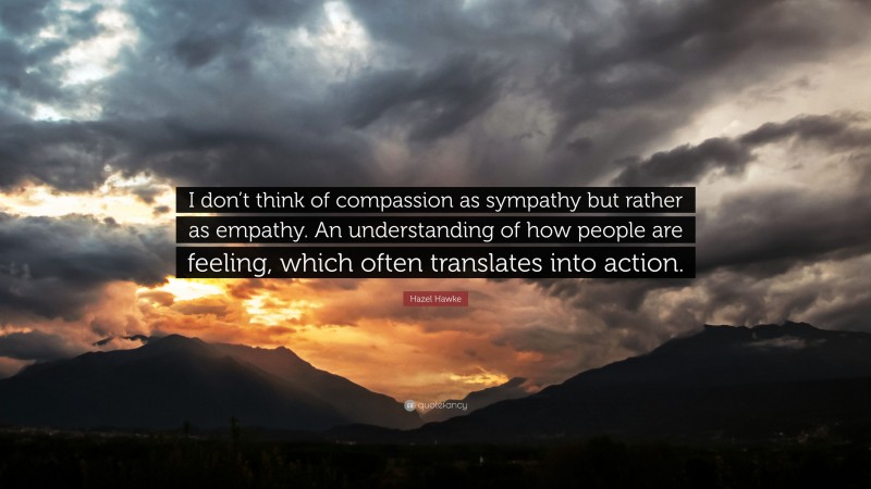 Hazel Hawke Quote: “I don’t think of compassion as sympathy but rather as empathy. An understanding of how people are feeling, which often translates into action.”